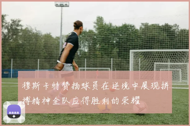 穆斯卡特赞扬球员在逆境中展现拼搏精神全队应得胜利的荣耀
