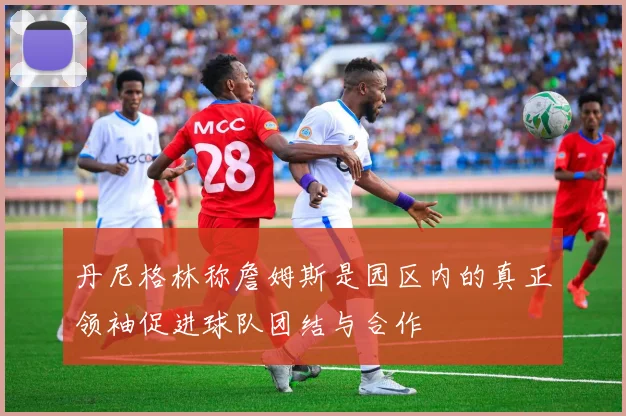 丹尼格林称詹姆斯是园区内的真正领袖促进球队团结与合作