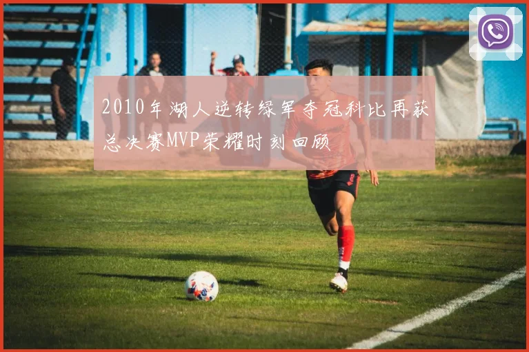2010年湖人逆转绿军夺冠科比再获总决赛MVP荣耀时刻回顾