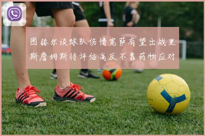 图赫尔谈球队伤情宽萨有望出战里斯詹姆斯待评估高反不靠药物应对