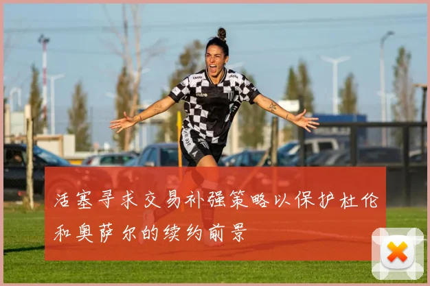 活塞寻求交易补强策略以保护杜伦和奥萨尔的续约前景