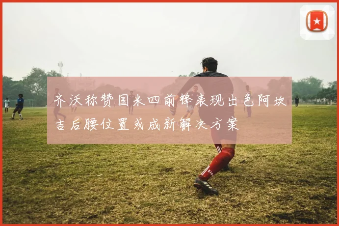 齐沃称赞国米四前锋表现出色阿坎吉后腰位置或成新解决方案