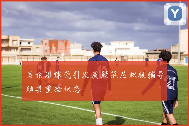 马伦进球荒引发质疑范尼积极辅导助其重拾状态
