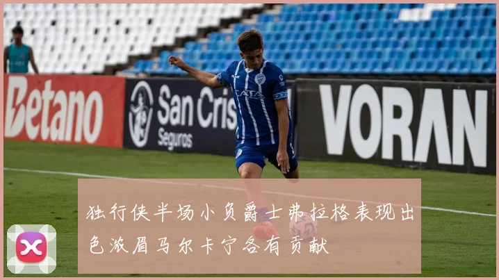 独行侠半场小负爵士弗拉格表现出色浓眉马尔卡宁各有贡献