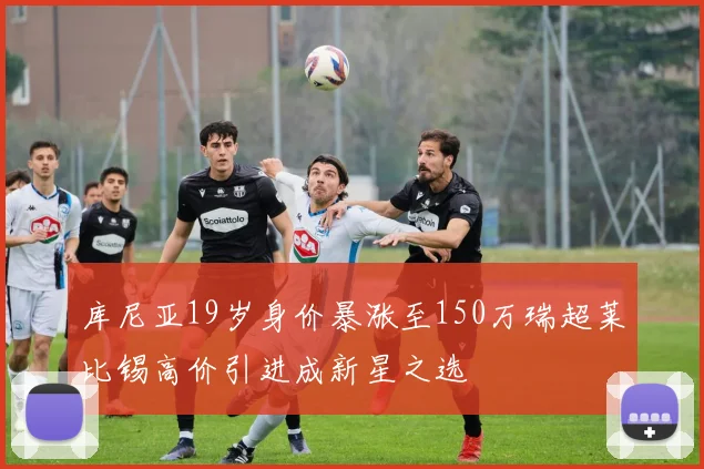 库尼亚19岁身价暴涨至150万瑞超莱比锡高价引进成新星之选