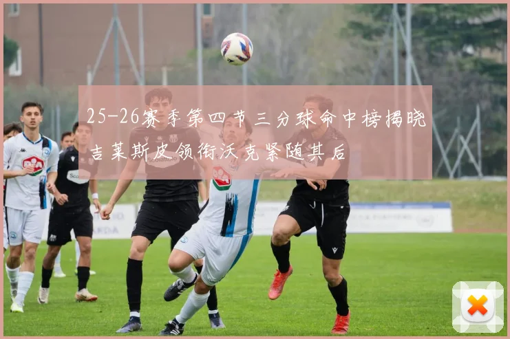 25-26赛季第四节三分球命中榜揭晓吉莱斯皮领衔沃克紧随其后