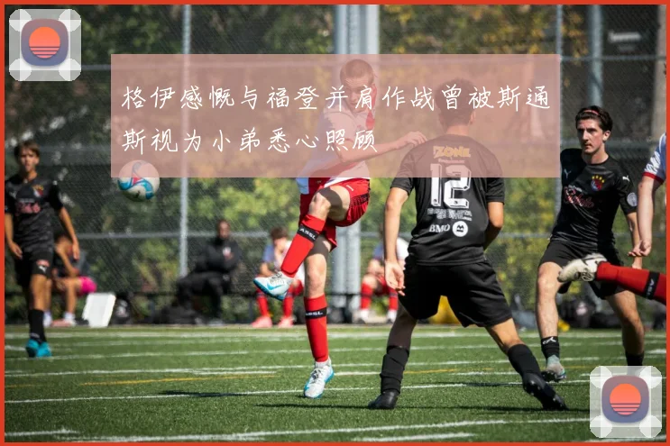 格伊感慨与福登并肩作战曾被斯通斯视为小弟悉心照顾