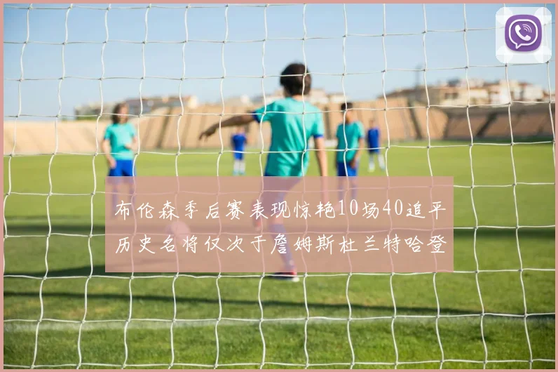 布伦森季后赛表现惊艳10场40追平历史名将仅次于詹姆斯杜兰特哈登