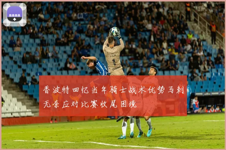 香波特回忆当年骑士战术优势马刺无奈应对比赛收尾困境