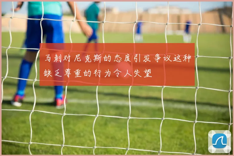 马刺对尼克斯的态度引发争议这种缺乏尊重的行为令人失望