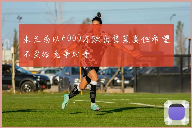 米兰或以6000万欧出售莱奥但希望不卖给竞争对手
