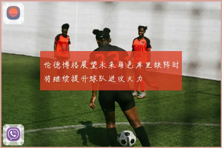 伦德博格展望未来角色库里缺阵时将继续提升球队进攻火力