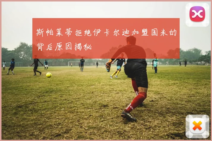 斯帕莱蒂拒绝伊卡尔迪加盟国米的背后原因揭秘