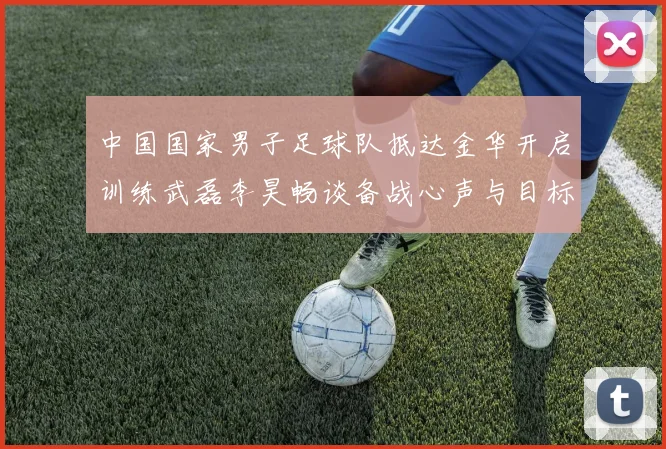 中国国家男子足球队抵达金华开启训练武磊李昊畅谈备战心声与目标