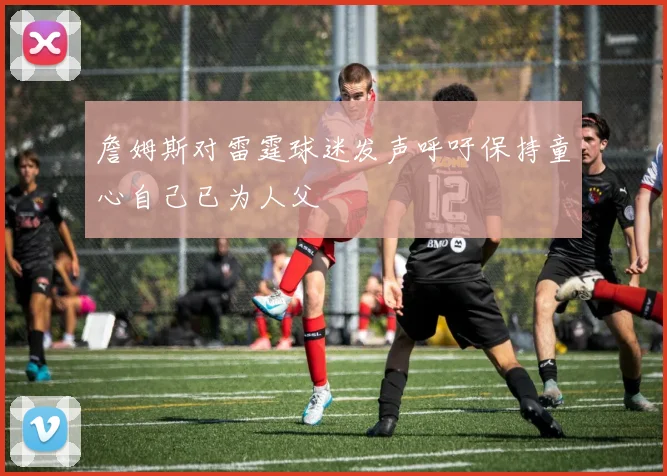詹姆斯对雷霆球迷发声呼吁保持童心自己已为人父