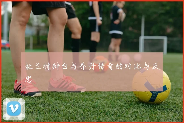 杜兰特辩白与乔丹传奇的对比与反思